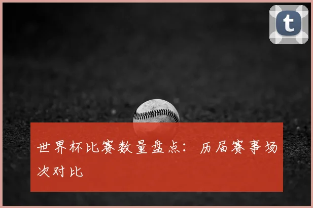 世界杯比赛数量盘点:历届赛事场次对比