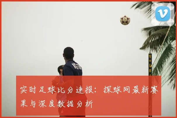 实时足球比分速报:探球网最新赛果与深度数据分析