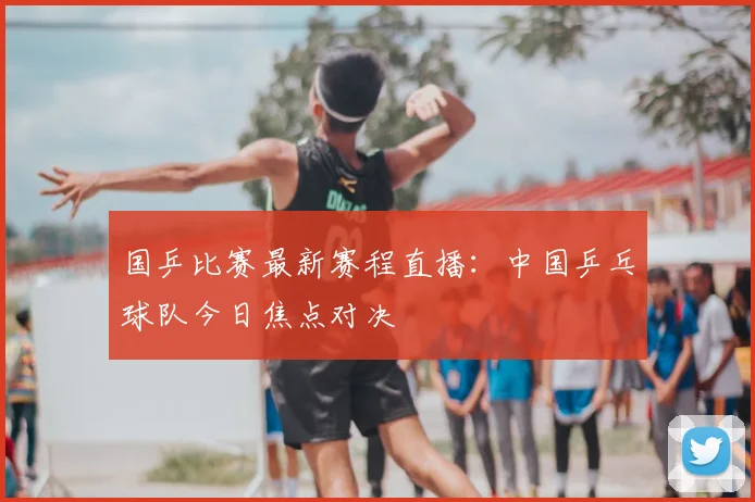 国乒比赛最新赛程直播:中国乒乓球队今日焦点对决