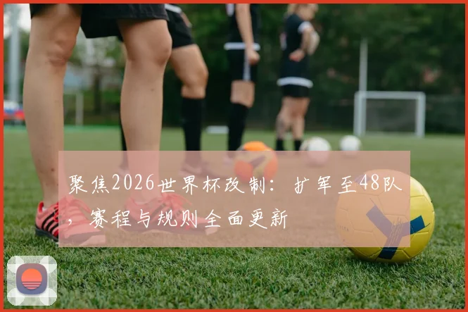 聚焦2026世界杯改制:扩军至48队,赛程与规则全面更新
