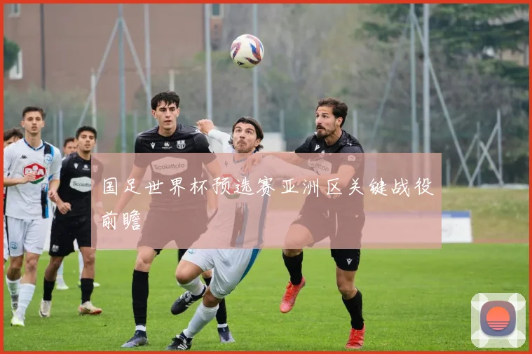 国足世界杯预选赛亚洲区关键战役前瞻