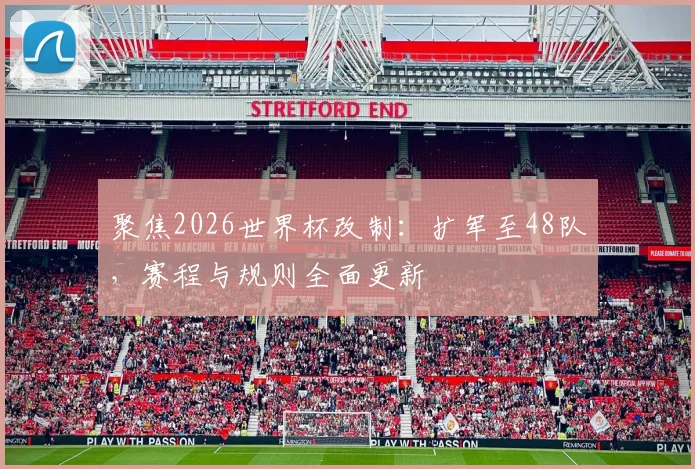 聚焦2026世界杯改制:扩军至48队,赛程与规则全面更新