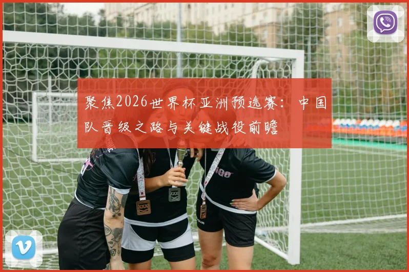 聚焦2026世界杯亚洲预选赛：中国队晋级之路与关键战役前瞻