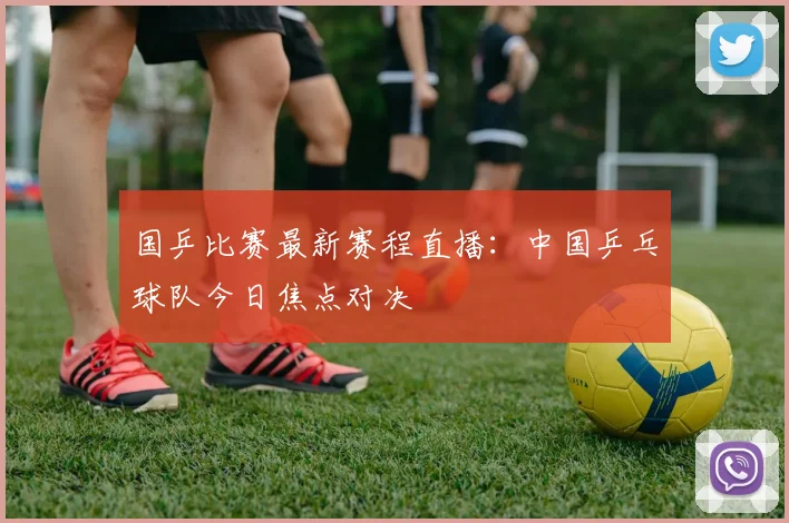 国乒比赛最新赛程直播：中国乒乓球队今日焦点对决